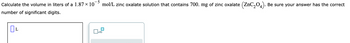 Calculate the volume in liters of a 1.87 × 10
number of significant digits.
L
mol/L zinc oxalate solution that contains 700. mg of zinc oxalate (ZnC₂04). Be sure your answer has the correct
x10