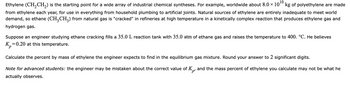 Ethylene (CH₂CH₂) is the starting point for a wide array of industrial chemical syntheses. For example, worldwide about 8.0 × 10¹0 kg of polyethylene are made
from ethylene each year, for use in everything from household plumbing to artificial joints. Natural sources of ethylene are entirely inadequate to meet world
demand, so ethane (CH₂CH3) from natural gas is "cracked" in refineries at high temperature in a kinetically complex reaction that produces ethylene gas and
hydrogen gas.
Suppose an engineer studying ethane cracking fills a 35.0 L reaction tank with 35.0 atm of ethane gas and raises the temperature to 400. °C. He believes
K₂=0.20 at this temperature.
Calculate the percent by mass of ethylene the engineer expects to find in the equilibrium gas mixture. Round your answer to 2 significant digits.
Note for advanced students: the engineer may be mistaken about the correct value of Kp and the mass percent of ethylene you calculate may not be what he
actually observes.