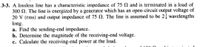 3-3. A lossless line has a characteristic impedance of 75 and is terminated in a load of
300 N. The line is energized by a generator which has an open-circuit output voltage of
20 V (rms) and output impedance of 75 N. The line is assumed to be 2 wavelengths
long.
a. Find the sending-end impedance.
b. Determine the magnitude of the receiving-end voltage.
c. Calculate the receiving-end power at the load.
C 100
