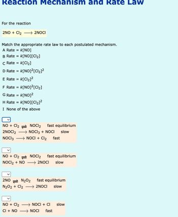 Reaction Mechanism and Rate Law
For the reaction
2NO + Cl2
2NOCI
Match the appropriate rate law to each postulated mechanism.
A Rate =
K[NO]
B Rate = K[NO][Cl₂]
C Rate = k[Cl₂]
D Rate =
K[NO]²[Cl₂]²
E Rate = k[Cl₂]²
F Rate = K[NO]²[Cl₂]
G Rate =
H Rate =
K[NO]²
= k[NO][Cl₂]²
I None of the above
NO + Cl2
NOCI2
fast equilibrium
slow
fast
2NOCI 2 → NOCI 3 + NOCI
NOCI 3
NOCI + Cl2
NO + Cl2
NOCI 2
fast equilibrium
NOCI 2 + NO
>2NOCI
slow
2NON₂O2
fast equilibrium
N2O2 + Cl2 > 2NOCI slow
NO + Cl2
NOCI + CI
slow
CI + NO
NOCI
fast