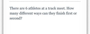 There are 6 athletes at a track meet. How
many different ways can they finish first or
second?