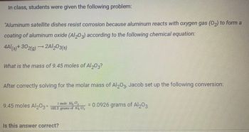 In class, students were given the following problem:
"Aluminum satellite dishes resist corrosion because aluminum reacts with oxygen gas (0₂) to form a
coating of aluminum oxide (Al2O3) according to the following chemical equation:
4Al(s) + 302(g) →2A/203(s)
What is the mass of 9.45 moles of Al 203?
After correctly solving for the molar mass of Al2O3, Jacob set up the following conversion:
1 mole AL, Q
9.45 moles Al₂O3× 102.2 grams of Al, 0,
Is this answer correct?
= 0.0926 grams of Al2O3