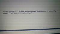 17. When Alonzo who is 5'11" tall, stands next to a basketball goal, his shadow is 2'long, and the basketball goals
shadow is 4'4" long. About how tall is the basketball goal?
