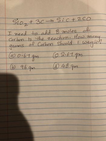 Sio₂ + 3c→ Sic + 2 co
I need to add 8 moles of
Carbon to the reaction. How many
of Carbon should I weight
grams
0.61gm
(b) 96
qm
(02.619m
(d) 48 qm