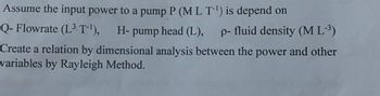 Assume the input power to a pump P (MLT-¹) is depend on
Q- Flowrate (L3 T-¹), H- pump head (L), p-fluid density (ML-³)
Create a relation by dimensional analysis between the power and other
variables by Rayleigh Method.