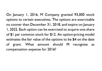 On January 1, 2016, M Company granted 93,000 stock
options to certain executives. The options are exercisable
no sooner than December 31, 2018, and expire on January
1, 2022. Each option can be exercised to acquire one share
of $1 par common stock for $12. An option-pricing model
estimates the fair value of the options to be $4 on the date
of grant. What amount should M recognize as
compensation expense for 2016?