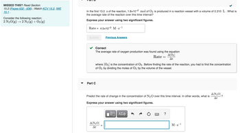 **Missed This?** Read Section 15.2 (Pages 632–636); Watch KCV 15.2, IWE 15.1.

**Consider the following reaction:**
\[ 2 \text{N}_2\text{O} (g) \rightarrow 2 \text{N}_2 (g) + \text{O}_2 (g) \]

---

**Part B**

In the first 13.0 seconds of the reaction, \(1.8 \times 10^{-2} \text{ mol of O}_2\) is produced in a reaction vessel with a volume of 0.310 L. What is the average rate of the reaction over this time interval?

**Express your answer using two significant figures.**

\[ \text{Rate} = 4.5 \times 10^{-3} \, \text{M} \cdot \text{s}^{-1} \]

Submit

Correct ✔️

The average rate of oxygen production was found using the equation:

\[ \text{Rate} = \frac{\Delta [\text{O}_2]}{\Delta t} \]

Where \([\text{O}_2]\) is the concentration of \(\text{O}_2\). Before finding the rate of the reaction, you had to find the concentration of \(\text{O}_2\) by dividing the moles of \(\text{O}_2\) by the volume of the vessel.

---

**Part C**

Predict the rate of change in the concentration of \(\text{N}_2\text{O}\) over this time interval. In other words, what is \(\frac{\Delta [\text{N}_2\text{O}]}{\Delta t}\)?

**Express your answer using two significant figures.**

\[ \frac{\Delta [\text{N}_2\text{O}]}{\Delta t} = \] \(\text{M} \cdot \text{s}^{-1}\)