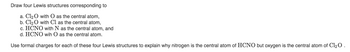 Draw four Lewis structures corresponding to
a. Cl₂O with O as the central atom,
b. Cl₂ O with Cl as the central atom,
c. HCNO with N as the central atom, and
d. HCNO wih O as the central atom.
Use formal charges for each of these four Lewis structures to explain why nitrogen is the central atom of HCNO but oxygen is the central atom of Cl₂ O.