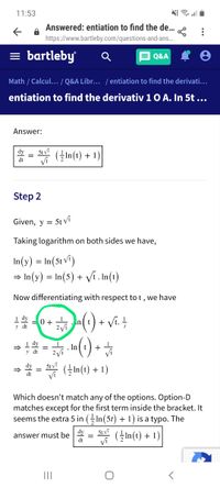 11:53
Answered: entiation to find the de...
https://www.bartleby.com/questions-and-ans..
= bartleby
A Q&A I 8
Math / Calcul... / Q&A Libr... / entiation to find the derivati.
entiation to find the derivativ 10 A. In 5t ...
•..
Answer:
5t vi
Vi
dy
(In(t) + 1)
dt
Step 2
Given, y =
5t vi
Taking logarithm on both sides we have,
In(y) =
In(5t vî)
→ In(y) = In(5) + Vfi. In(t)
Now differentiating with respect to t , we have
0+n(1) + Vi. +
1 dy
_ 1
y dt
(1)
(GIn(t) + 1)
()-
1 dy
I In
+
Vi
y dt
5t vi
Vi
dy
dt
Which doesn't match any of the options. Option-D
matches except for the first term inside the bracket. It
seems the extra 5 in (In(5t) + 1) is a typo. The
dy
5t Vi
answer must be
dt
(In(t) + 1)
Vi
II
