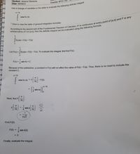 Student: Jessica Clements
Date: 05/04/21
Course: MTH-14
n/16
cos 4x dx
'Click to view the table of general integration formulas.
F(x)dx = F(b)-F(a)
a
Let F(x) = f(x)dx = F(b) - F(a). To evaluate the integral, first find F(x).
%3D
F(x) =- sin 4x+ C
4.
Because of the subtraction, a constant in F(x) will not affect the value of E(b)- F(a). Thus, there is no need to include the
constant C.
1/16
cos 4x dx =F
16
- F(0)
%3D
T/16
1
sin 4x
%3D
Next, find F
16
금)
1
%3D
F
16
sin 4
4.
16
2
1
4/2
Find F(0).
1
sin 4(0)
F(0)
%D
4
= 0
Finally, evaluate the integral.
%3D
