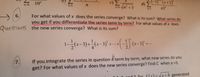 c) E
In +3
di) -1)" (x+2)'
10"
n=0
n=1
n2"
For what values of x does the series converge? What is its sum? What series do
you get if you differentiate the series term by term? For what values of x does
Questions the new series converge? What is its sum?
2
-가*-3) +(x-3)' +.
(x-3) +..
..
If you integrate the series in question 4 term by term, what new series do you
get? For what values of x does the new series converge? Find C when x =3.
7.
ond 3 for f(x)=x+4 generated
=yx+4 generated
6.
