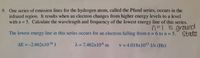 9. One series of emission lines for the hydrogen atom, called the Pfund series, occurs in the
infrared region. It results when an electron changes from higher energy levels to a level
with n = 5. Calculate the wavelength and frequency of the lowest energy line of this series.
n=1 is ground
%3D
The lowest energy line in this series occurs for an electron falling from n=6 to n = 5.
State
AE = -2.662x10-20 J
2 = 7.462x106 m
v = 4.018x1013 1/s (Hz)
%3D
%3D
