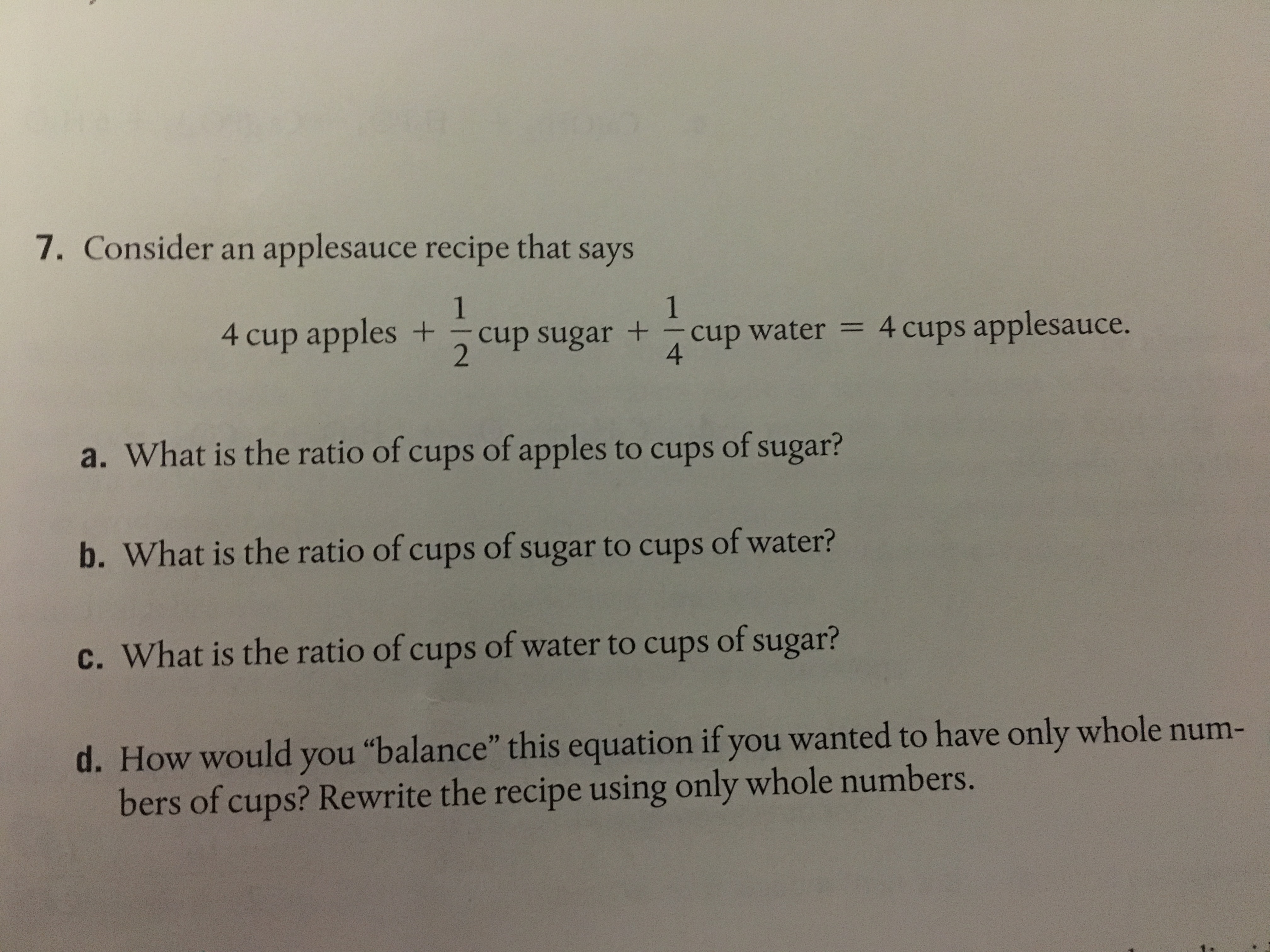 7. Consider an applesauce recipe that says
4 cup apples +-cup sugar +-cup water = 4 cups applesauce.
4
2
a. What is the ratio of cups of apples to cups of sugar?
b. What is the ratio of cups of sugar to cups of water?
c. What is the ratio of cups of water to cups of sugar?
d. How would you "balance' this equation ifyou wanted to have only whole num-
bers of cups? Rewrite the recipe using only whole nu
