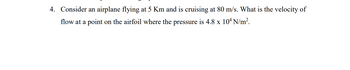 4. Consider an airplane flying at 5 Km and is cruising at 80 m/s. What is the velocity of
flow at a point on the airfoil where the pressure is 4.8 x 10ª N/m².