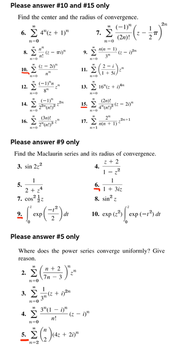 Please answer #10 and #15 only
Find the center and the radius of convergence.
η
(−1)
(2η)!
6. Σ 4(z + 1)"
Σ
n=0
∞
10. Σ
n=0
8. Σ (z – πί)"
n!
n=0
12. Σ
n=0
14. Σ
n=0
16. Σ
n=0
n
η
(z - 2i)n
2.
n
η
(−1)"n
gn
1
5.
2+z4
7. cos2 ez
4. Σ
n=0
(-1)"
22n(n!)2 +
(3η)!
2¹ (n!)³ 2
η
2η
των
- 1²
2 εκα(4*) ar
Γ
9.
exp
dt
2
Σ(3)
3. Στη
1
(z + i)2n
n=0
η
η
3(1 – i)"
n!
n
5. Σ (") (4₂
n=2
9. Σ
n=0
11.
(4z + 2i)n
7. Σ
n=0
15. Σ
Σ(
n=0
(z – i)
n(n − 1)
3η
n=0
17. Σ
n=1
4n
13. Σ 16"(z + i)tn
n=0
Please answer #9 only
Find the Maclaurin series and its radius of convergence.
3. sin 2,2
z + 2
2- i
1 + 5i
2n
n(n + 1)
(2η)!
4" (n!) ² (z - 2i)n
4.
(z – i)2η
6.
η
1
_2n+1
Z
Please answer #5 only
Where does the power series converge uniformly? Give
reason.
2
Z
1
1 + 3iz
TT
8. sin2 =
10. exp (23)| exp (−12) dt
2η