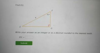 **Find EG.**

This image shows a right triangle EFG. The hypotenuse is marked with a length of 8, and angle FEG is noted as 61 degrees. The right angle is located at G.

**Instructions:**
Write your answer as an integer or as a decimal rounded to the nearest tenth.

**Solution box:**
EG = [ ]

Below the solution box, there is a green "Submit" button for entering the answer.