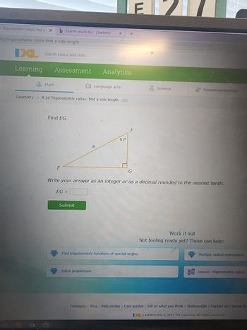 On this educational page from IXL Learning, the focus is on a geometry problem under the topic "Trigonometric ratios: find a side length."

**Problem Statement:**

- **Objective:** Find the length of the side \( EG \).
- **Diagram Details:**
  - A right triangle \( EFG \) is shown.
  - Angle \( F \) is \( 61^\circ \).
  - Side \( FG \) is labeled as 8 units.
  - \( EG \) is the side to be solved.

**Instructions:**

- Students are expected to write their answer as an integer or as a decimal rounded to the nearest tenth.
- There is a field provided to input the value: "EG = ___".

**Additional Resources:**

- At the bottom, there are suggestions for additional help if students are not prepared:
  - Find trigonometric functions of special angles
  - Multiply radical expressions
  - Solve proportions
  - A lesson on trigonometric ratios

**Platform Information:**

- This content is provided by IXL Learning, 2022.

**User Interface:**

- A "Submit" button is available for students to check their answers.

This problem requires understanding of trigonometry, specifically using trigonometric ratios such as sine, cosine, or tangent to find missing side lengths in right triangles.