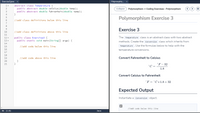 Exercise3.java
Polymorphis. x
abstract class Temperature {
public abstract double celsius (double temp);
1
Collapse
Polymorphism -> Coding Exercises - Polymorphism
public abstract double fahrenheit(double temp);
}
4
Polymorphism Exercise 3
5
//add class definitions below this line
7
8
Exercise 3
9
10
//add class definitions above this line
11
The Temperature class is an abstract class with two abstract
public class Exercise3 {
public static void main (String[] args) {
12 -
13 ,
methods. Create the Conversion class which inherits from
14
//add code below this line
Temperature. Use the formulas below to help with the
15
16
temperature conversions.
17
18
Convert Fahrenheit to Celsius
//add code above this line
}
}
19
20
21
°F – 32
C =
1.8
Convert Celsius to Fahrenheit
°F = °C * 1.8+ 32
Expected Output
Instantiate a Conversion object.
//add code below this line
0% (1:0)
Java
