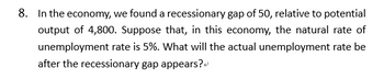 8. In the economy, we found a recessionary gap of 50, relative to potential
output of 4,800. Suppose that, in this economy, the natural rate of
unemployment rate is 5%. What will the actual unemployment rate be
after the recessionary gap appears?"