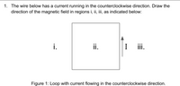 1. The wire below has a current running in the counterclockwise direction. Draw the
direction of the magnetic field in regions i, ii, iii, as indicated below:
i.
ii.
I
I ii.
Figure 1: Loop with current flowing in the counterclockwise direction.
