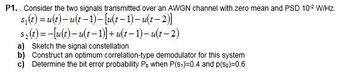 P1.. Consider the two signals transmitted over an AWGN channel with zero mean and PSD 10-2 W/Hz.
s₁(t) = u(t)-u(t-1)-[u(t-1)-u(t-2)]
$2(t)=-[u(t)u(t-1)]+u(t−1)-u(t−2)
a) Sketch the signal constellation
b) Construct an optimum correlation-type demodulator for this system
c) Determine the bit error probability Pb when P(S1)=0.4 and p(S2)=0.6