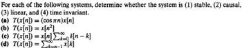 For each of the following systems, determine whether the system is (1) stable, (2) causal,
(3) linear, and (4) time invariant.
(a) T(x[n]) = (cos лn)x[n]
(b) T(x[n]) = x[n²]
(c) T(x[n]) =
(d) T(x[n]) = -1x[k]
x[n][n-k]
100
