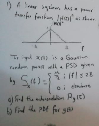 1) A linear system has a power
transfer function (H) (as shown
B
f
The inpul x(t) is a Gaussian
random process with a PSD given
by S
fl≤28
O; elsewhere
a) Find the autocorrelation Rylt)
b) Find the PDF for y(t)