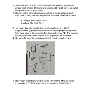 1. An electric field of 8.50 x 105 V/m is desired between two parallel
plates, each of area 35.0 cm2 and separated by 2.45 mm of air. What
charge must be on each plate?
2. Determine the nominal resistance values of these resistors, given
their band colors, and also express the allowable tolerance in ohms.
a. Orange, Red, Violet, Gld =
b. Yellow, Blk, Red, Sil =
3. A 15-cm diameter circular loop of wire is placed in a 0.50 T
magnetic field. (A) When the plane of the loop is perpendicular to the
field lines, what is the magnetic flux through the loop? B) The plane of
the loop is rotated until it makes a 35° angle with the field lines.
4. Compute for the total capacitance in the parallel circuit shown:
12 F
6F
-11-8F
h20F
10F
11
3F
12 F
5. How much current is flowing in a wire 4.80 m long if the maximum
force on its is 0.750 N when placed in a uniform 0.800-T field?
13 F
HIST
2F