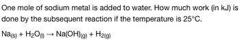 One mole of sodium metal is added to water. How much work (in kJ) is
done by the subsequent reaction if the temperature is 25°C.
Na(s) + H₂O (1)→ Na(OH)(g) + H2(g)