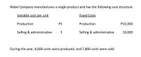Rebel Company manufactures a single product and has the following cost structure:
Variable cost per unit
Fixed Costs
Production
P5
Production
Р32,000
Selling & administrative
3
Selling & administrative
16,000
During the year, 8,000 units were produced, and 7,800 units were sold.
