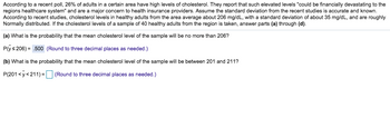 According to a recent poll, 26% of adults in a certain area have high levels of cholesterol. They report that such elevated levels "could be financially devastating to the
regions healthcare system" and are a major concern to health insurance providers. Assume the standard deviation from the recent studies is accurate and known.
According to recent studies, cholesterol levels in healthy adults from the area average about 206 mg/dL, with a standard deviation of about 35 mg/dL, and are roughly
Normally distributed. If the cholesterol levels of a sample of 40 healthy adults from the region is taken, answer parts (a) through (d).
(a) What is the probability that the mean cholesterol level of the sample will be no more than 206?
P(y≤206) .500 (Round to three decimal places as needed.)
(b) What is the probability that the mean cholesterol level of the sample will be between 201 and 211?
P(201 <y<211)= (Round to three decimal places as needed.)