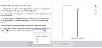 The graph on the right depicts real money supply.
1.) Using the three-point curve drawing tool, draw the aggregate money demand
curve in the diagram to the right. Label this line 'L(R,Y)¹¹.
Now suppose that consumers' preferences change in such a way that they choose
to carry more cash.
2.) On the same graph, using the three-point curve drawing tool, draw the new
aggregate demand for money curve as a result of this change. Label this line
'L(R,Y)²¹.
Carefully follow the instructions above and only draw the required objects.
As a result of this change in preferences, equilibrium in the money market will be
at a
interest rate. Real money holdings will
Select
none
remain unchanged
rise
fall
T
Interest rate, R
Delete Clear
MS
Real money holdings
?