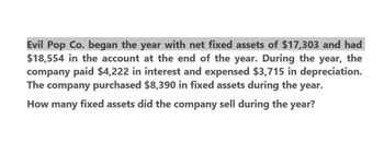 Evil Pop Co. began the year with net fixed assets of $17,303 and had
$18,554 in the account at the end of the year. During the year, the
company paid $4,222 in interest and expensed $3,715 in depreciation.
The company purchased $8,390 in fixed assets during the year.
How many fixed assets did the company sell during the year?