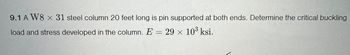 9.1 A W8 x 31 steel column 20 feet long is pin supported at both ends. Determine the critical buckling
load and stress developed in the column. E = 29 × 103 ksi.