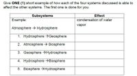 Give ONE (1) short example of how each of the four systems discussed is able to
affect the other systems. The first one is done for you.
Subsystems
Effect
Example:
condensation of water
vapor
Atmosphere > Hydrosphere
1. Hydrosphere >Geosphere
2. Atmosphere > Biosphere
3. Geosphere >Hydrosphere
4. Hydrosphere →Biosphere
5. Biosphere >Hydrosphere
