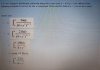 A 12-nC charge is distributed uniformly along the y axis from y = 0 to y = 4 m. Which of the
following integrals is correct for the x component of the electric field at x = 2 m on the x axis?
Select one:
54dy
a.
23/2
o (4+y²)12
216dy
b.
(4+y')/²
3/2
0.
4 108dy
C.
o 4+y
d. none of these
4 27dy
e.
4+y
0.
