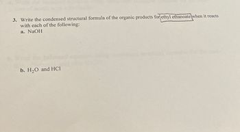 3. Write the condensed structural formula of the organic products for ethyl ethanoate when it reacts
with each of the following:
a. NaOH
b. H2O and HCI