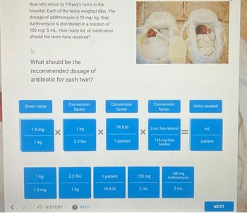 Now let's return to Tiffany's twins in the
hospital. Each of the twins weighed 6lbs. The
dosage of azithromycin is 10 mg/kg. Oral
Azithromycin is distributed in a solution of
100 mg/ 5 mL. How many mL of medication
should the twins have received?
What should be the
recommended dosage of
antibiotic for each twin?
Given value
1.5 mg
1 kg
1 kg
1.5 mg
X
> HISTORY
Conversion
factor
1 kg
2.2 lbs
2.2 lbs
1 kg
HELP
X
Conversion
factor
74.8 lb
1 patient
1 patient
74.8 lb
X
125 mg
2 mL
Conversion
factor
2 ml Solu Medrol
125 mg Solu
Medrol
100 mg
Azithromycin
5 mL
Units needed
ml.
patient
NEXT