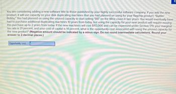 You are considering adding a new software title to those published by your highly successful software company. If you add the new
product, it will use capacity on your disk duplicating machines that you had planned on using for your flagship product, "Battlin"
Bobby. You had planned on using the unused capacity to start selling "BB" on the West coast in two years. You would eventually have
had to purchase additional duplicating machines 10 years from today, but using the capacity for your new product will require moving
this purchase up to 2 years from today. If the new machines will cost $113,000 and can be expensed under Section 179, your marginal
tax rate is 21 percent, and your cost of capital is 14 percent, what is the opportunity cost associated with using the unused capacity for
the new product? (Negative amount should be indicated by a minus sign. Do not round intermediate calculations. Round your
answer to 2 decimal places.)
Opportunity cost