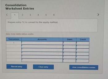 Consolidation
Worksheet Entries
<
1
2 3 4 5
Prepare entry *C to convert to the equity method.
Note: Enter debits before credits.
Transaction
1
Record entry
Accounts
6
Clear entry
Debit
Credit
view consolidation entries