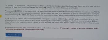 ces
On January 1, 2019, Aronsen Company acquired 90 percent of Siedel Company's outstanding shares. Siedel had a net book value on
that date of $504,300: common stock ($10 par value) of $207,500 and retained earnings of $296,800.
Aronsen paid $600,300 for this investment. The acquisition-date fair value of the 10 percent noncontrolling interest was $66,700. The
excess fair value over book value associated with the acquisition was used to increase land by $82,220 and to recognize copyrights
(16-year remaining life) at $80,480. Subsequent to the acquisition, Aronsen applied the initial value method to its investment account.
In the 2019-2020 period, the subsidiary's retained earnings increased by $100,600. During 2021, Siedel earned income of $81,500
while declaring $20,300 in dividends. Also, at the beginning of 2021, Siedel issued 4,150 new shares of common stock for $38 per
share to finance the expansion of its corporate facilities. Aronsen purchased none of these additional shares and therefore recorded
no entry.
Prepare the appropriate 2021 consolidation entries for these two companies. (If no entry is required for a transaction/event, select
"No journal entry required" in the first account field.)
view transaction list