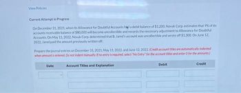 View Policies
Current Attempt in Progress
On December 31, 2021, when its Allowance for Doubtful Accounts had a debit balance of $1.200, Novak Corp, estimates that 9% of its
accounts receivable balance of $80,000 will become uncollectible and records the necessary adjustment to Allowance for Doubtful
Accounts. On May 11, 2022, Novak Corp, determined that B. Jared's account was uncollectible and wrote off $1,300. On June 12.
2022, Jared paid the amount previously written off.
Prepare the journal entries on December 31, 2021, May 11, 2022, and June 12, 2022. (Credit account titles are automatically indented
when amount is entered. Do not indent manually. If no entry is required, select "No Entry for the account titles and enter 0 for the amounts)
Date
Account Titles and Explanation
Debit
Credit