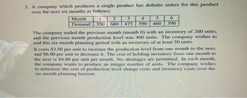 3. A company which produces a single product has definite orders for this product
over the next six months as follows:
1
2
3
4
5
6
Month
Demand 350 680 475 590 460 390
The company ended the previous month (month 0) with an inventory of 200 units,
and the previous month production level was 400 units. The company wishes to
end this six-month planning period with an inventory of at least 50 units.
It costs $3.50 per unit to increase the production level from one month to the next,
and $6.00 per unit to decrease it. The cost of holding inventory from one month to
the next is $4.80 per unit per month. No shortages are permitted. In each month.
the company wants to produce an integer number of units. The company wishes
to minimize the sum of production level change costs and inventory costs over the
six-month planning horizon.