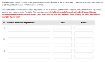 Wildhorse Corporation purchased trading investment bonds for $62,000 at par. At December 31, Wildhorse received annual interest
of $2,480, and the fair value of the bonds was $59,700.
Prepare Wildhorse' journal entries for (a) the purchase of the investment, (b) the interest received, and (c) the fair value adjustment.
(Assume a zero balance in the Fair Value Adjustment account.) (List all debit entries before credit entries. Credit account titles are
automatically indented when amount is entered. Do not indent manually. If no entry is required, select "No Entry" for the account titles and
enter o for the amounts.)
No. Account Titles and Explanation
(a)
(b)
(c)
Debit
Credit