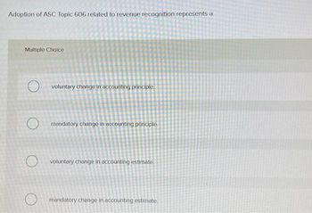 Adoption of ASC Topic 606 related to revenue recognition represents a
Multiple Choice
voluntary change in accounting principle
Omandatory change in accounting principle.
O voluntary change in accounting estimate.
mandatory change in accounting estimate.