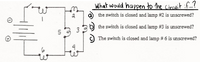 What would happen to the circuit if..?
a the switch is closed and lamp #2 is unscrewed?
b the switch is closed and lamp #3 is unscrewed?
The switch is closed and lamp # 6 is unscrewed?
