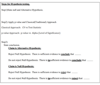 Steps for Hypothesis testing.
Step1)State null and Alternative Hypothesis.
Step2) Apply p-value and Classical(Traditional) Approach
Classical Approach: CV vs Test Statistic
p-value Approach: p-value vs Alpha (Level of Significance)
Step3)
State conclusion.
Claim is Alternative Hypothesis:
Reject Null Hypothesis: There is sufficient evidence to conclude that
Do not reject Null Hypothesis: There is insufficient evidence to conclude that
Claim is Null Hypothesis:
Reject Null Hypothesis: There is sufficient evidence to reject that
Do not reject Null Hypothesis: There is insufficient evidence to reject that
