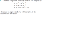 6.4 The three components of velocity in a flow field are given by
u = x² + v² + z²
v = xy + yz + z?
w = -3xz – z2/2 + 4
Determine an expression for the rotation vector. Is this
an irrotational flow field?
