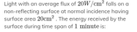 Light with an average flux of 20W/cm? falls on a
non-reflecting surface at normal incidence having
surface area 20cm2 . The energy received by the
surface during time span of 1 minute is:
