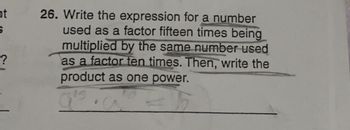 ht
S
?
26. Write the expression for a number
used as a factor fifteen times being
multiplied by the same number used
as a factor ten times. Then, write the
product as one power.
15